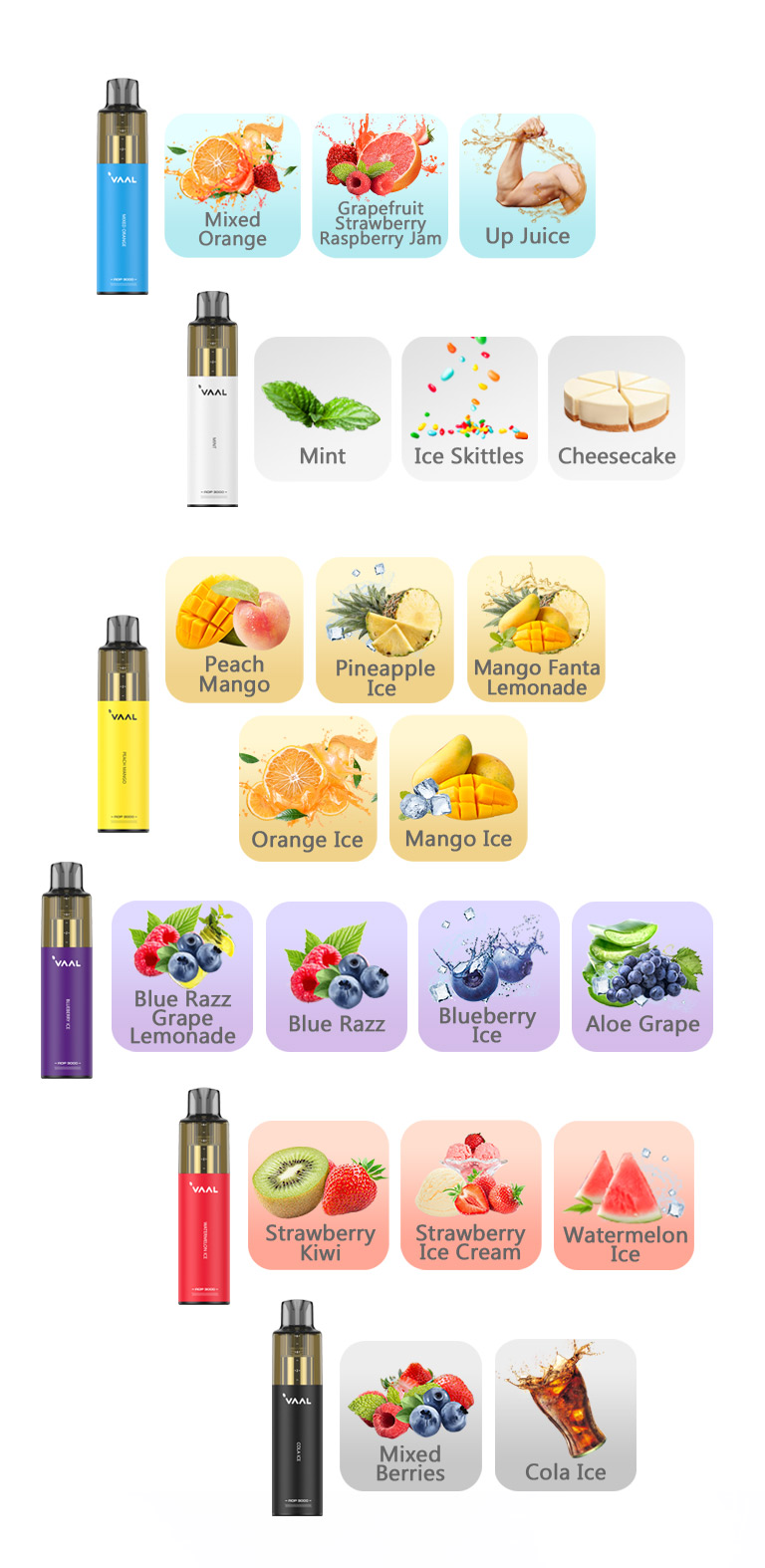 The Vaal AOP 3000 disposable vape kit comes in a variety of flavors, including: Blueberry Ice, Peach Mango, Watermelon Ice, Orange Ice, Strawberry Kiwi, Pineapple Ice, Cola Ice, Blue Razz, Ice Skittles, Strawberry Ice Cream, Mango Ice, Mixed Berries, Mint, Mixed Orange, Up Juice, Aloe Grape, Cheesecake, Blue Razz Grape Lemonade, Grapefruit Strawberry Raspberry Jam, Mango Fanta Lemonade.